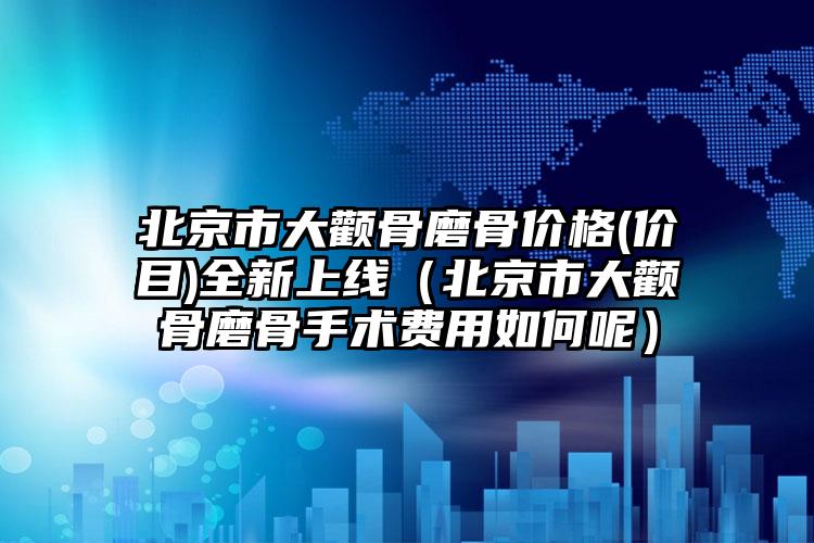 北京市大颧骨磨骨价格(价目)全新上线（北京市大颧骨磨骨手术费用如何呢）