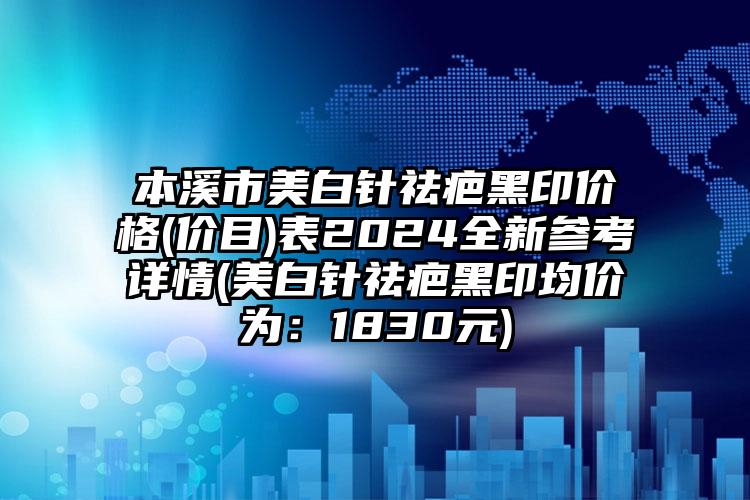 本溪市美白针祛疤黑印价格(价目)表2024全新参考详情(美白针祛疤黑印均价为：1830元)