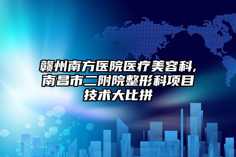 赣州南方医院医疗美容科,南昌市二附院整形科项目技术大比拼