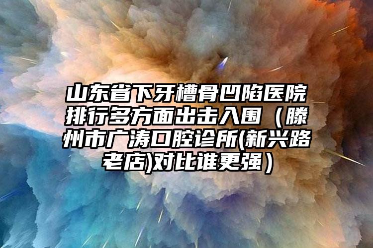 山东省下牙槽骨凹陷医院排行多方面出击入围（滕州市广涛口腔诊所(新兴路老店)对比谁更强）