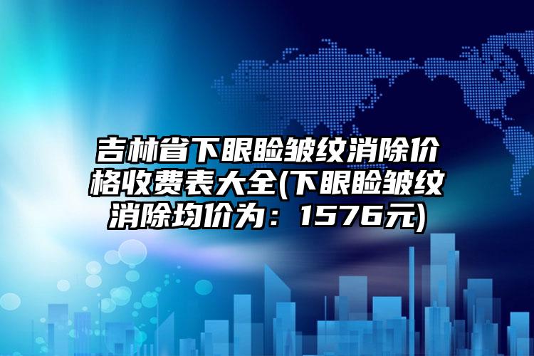 吉林省下眼睑皱纹消除价格收费表大全(下眼睑皱纹消除均价为：1576元)