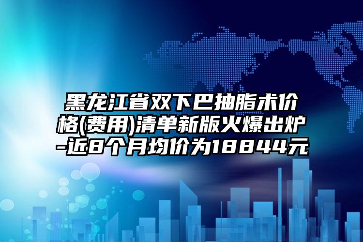 黑龙江省双下巴抽脂术价格(费用)清单新版火爆出炉-近8个月均价为18844元