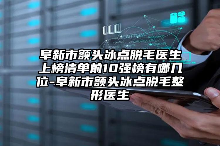 阜新市额头冰点脱毛医生上榜清单前10强榜有哪几位-阜新市额头冰点脱毛整形医生