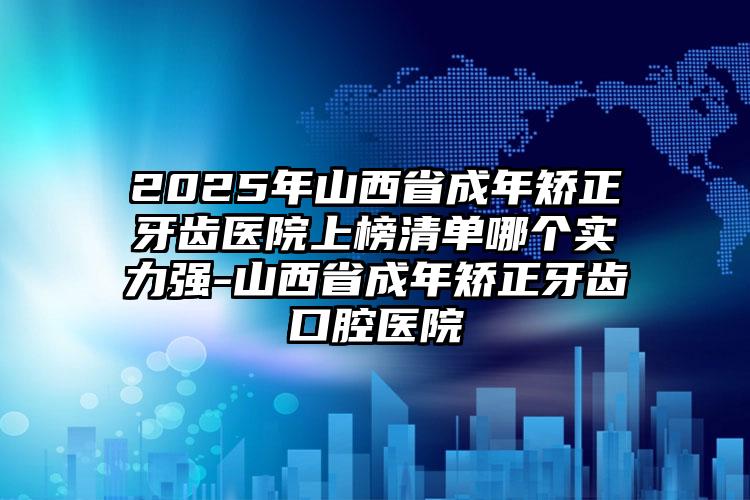 2025年山西省成年矫正牙齿医院上榜清单哪个实力强-山西省成年矫正牙齿口腔医院