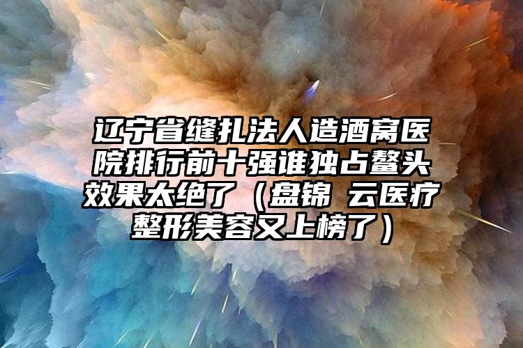 辽宁省缝扎法人造酒窝医院排行前十强谁独占鳌头效果太绝了（盘锦琇云医疗整形美容又上榜了）