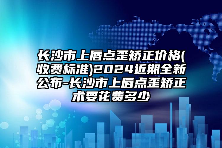 长沙市上唇点歪矫正价格(收费标准)2024近期全新公布-长沙市上唇点歪矫正术要花费多少