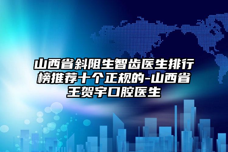 山西省斜阻生智齿医生排行榜推荐十个正规的-山西省王贺宇口腔医生