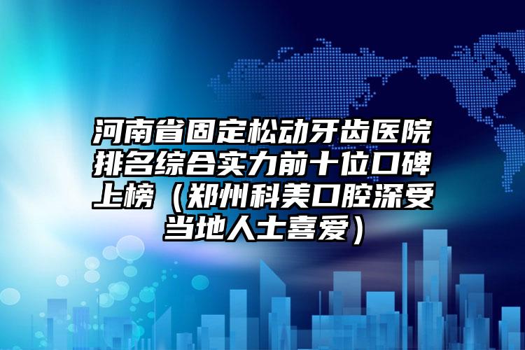 河南省固定松动牙齿医院排名综合实力前十位口碑上榜（郑州科美口腔深受当地人士喜爱）