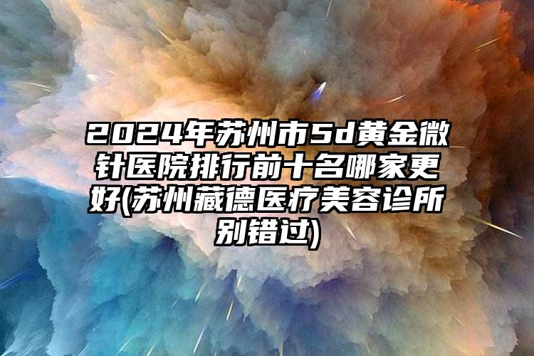 2024年苏州市5d黄金微针医院排行前十名哪家更好(苏州藏德医疗美容诊所别错过)