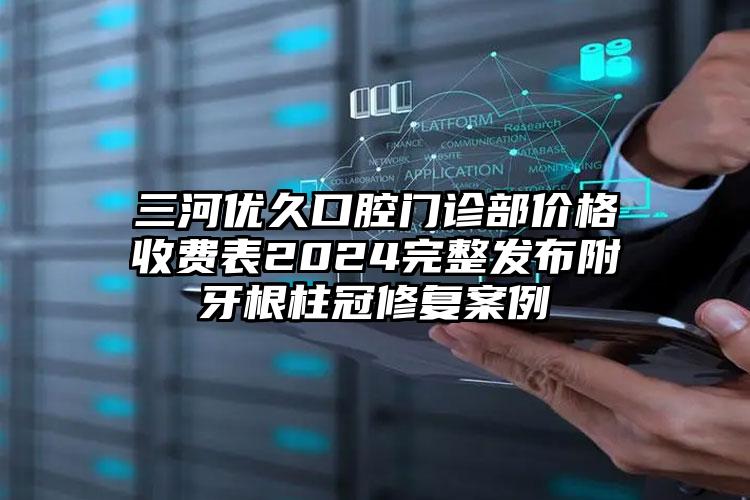 三河优久口腔门诊部价格收费表2024完整发布附牙根柱冠修复案例