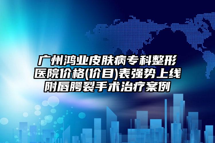 广州鸿业皮肤病专科整形医院价格(价目)表强势上线附唇腭裂手术治疗案例