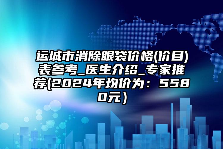 运城市消除眼袋价格(价目)表参考_医生介绍_专家推荐(2024年均价为：5580元）