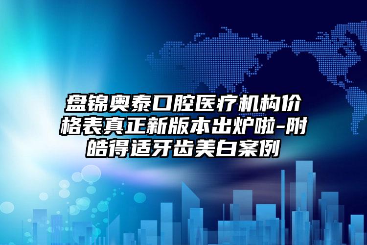 盘锦奥泰口腔医疗机构价格表真正新版本出炉啦-附皓得适牙齿美白案例