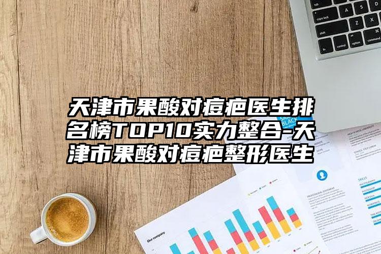 天津市果酸对痘疤医生排名榜TOP10实力整合-天津市果酸对痘疤整形医生