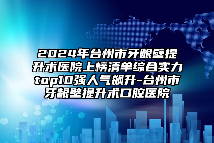 2024年台州市牙龈壁提升术医院上榜清单综合实力top10强人气飙升-台州市牙龈壁提升术口腔医院