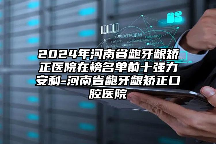 2024年河南省龅牙龈矫正医院在榜名单前十强力安利-河南省龅牙龈矫正口腔医院