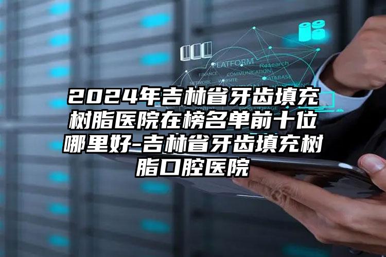 2024年吉林省牙齿填充树脂医院在榜名单前十位哪里好-吉林省牙齿填充树脂口腔医院