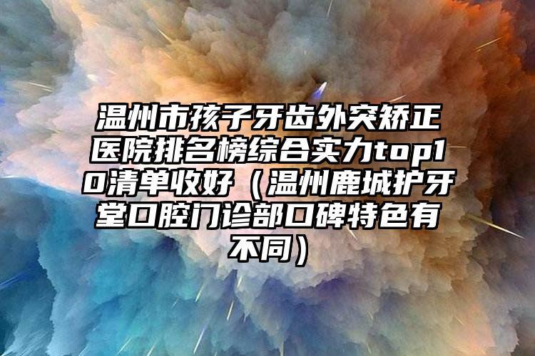 温州市孩子牙齿外突矫正医院排名榜综合实力top10清单收好（温州鹿城护牙堂口腔门诊部口碑特色有不同）