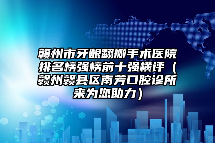 赣州市牙龈翻瓣手术医院排名榜强榜前十强横评（赣州赣县区南芳口腔诊所来为您助力）