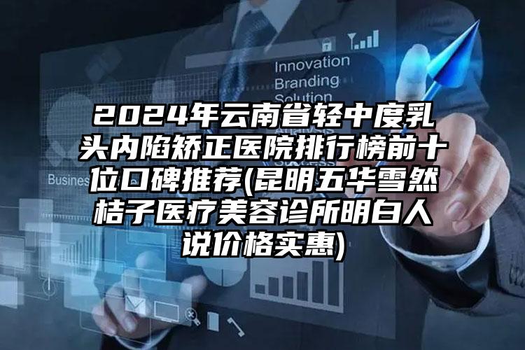 2024年云南省轻中度乳头内陷矫正医院排行榜前十位口碑推荐(昆明五华雪然桔子医疗美容诊所明白人说价格实惠)