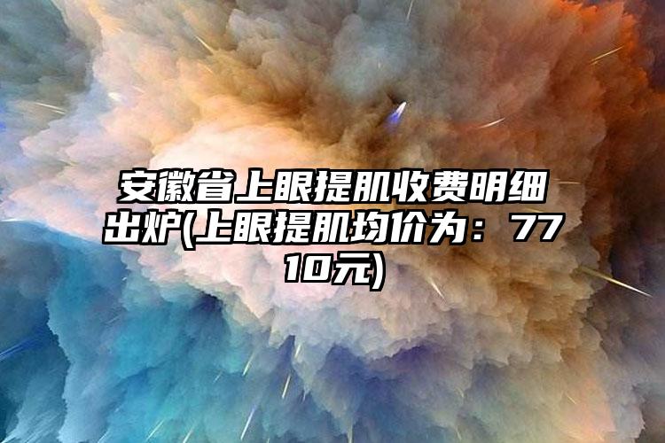 安徽省上眼提肌收费明细出炉(上眼提肌均价为：7710元)