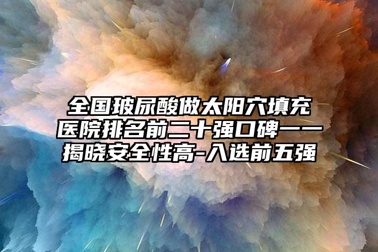 全国玻尿酸做太阳穴填充医院排名前二十强口碑一一揭晓安全性高-入选前五强