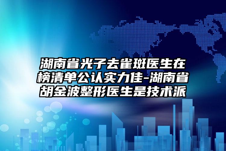 湖南省光子去雀斑医生在榜清单公认实力佳-湖南省胡金波整形医生是技术派