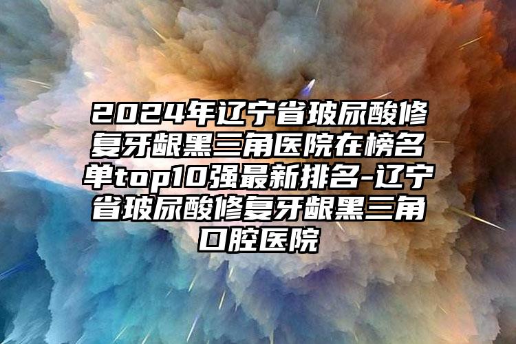 2024年辽宁省玻尿酸修复牙龈黑三角医院在榜名单top10强最新排名-辽宁省玻尿酸修复牙龈黑三角口腔医院