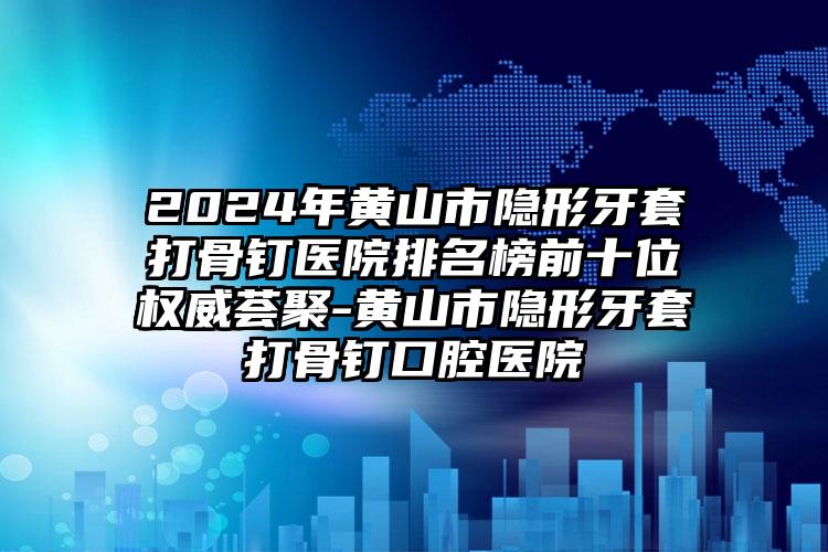 2024年黄山市隐形牙套打骨钉医院排名榜前十位权威荟聚-黄山市隐形牙套打骨钉口腔医院