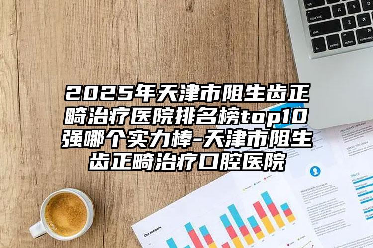 2025年天津市阻生齿正畸治疗医院排名榜top10强哪个实力棒-天津市阻生齿正畸治疗口腔医院