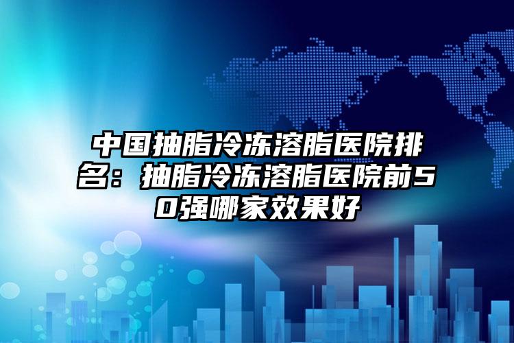 中国抽脂冷冻溶脂医院排名：抽脂冷冻溶脂医院前50强哪家效果好