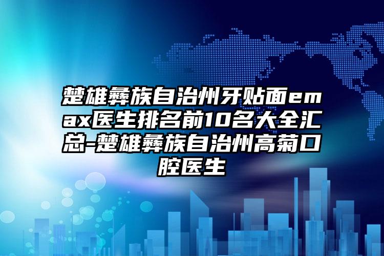 楚雄彝族自治州牙贴面emax医生排名前10名大全汇总-楚雄彝族自治州高菊口腔医生