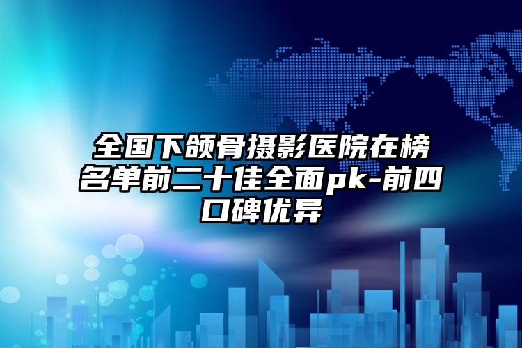 全国下颌骨摄影医院在榜名单前二十佳全面pk-前四口碑优异