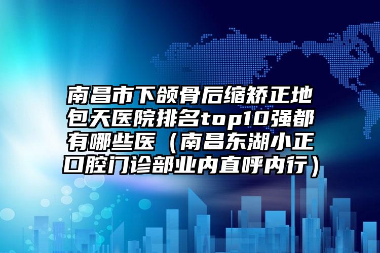 南昌市下颌骨后缩矫正地包天医院排名top10强都有哪些医（南昌东湖小正口腔门诊部业内直呼内行）