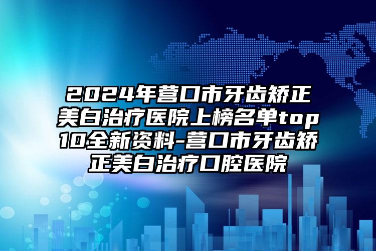 2024年营口市牙齿矫正美白治疗医院上榜名单top10全新资料-营口市牙齿矫正美白治疗口腔医院