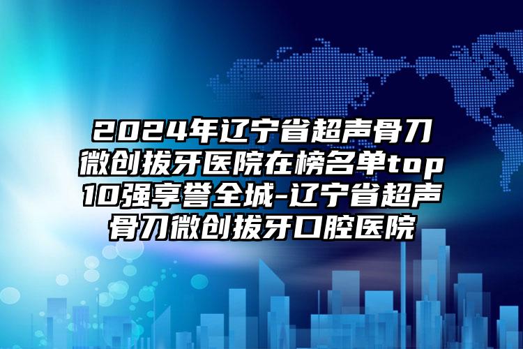 2024年辽宁省超声骨刀微创拔牙医院在榜名单top10强享誉全城-辽宁省超声骨刀微创拔牙口腔医院