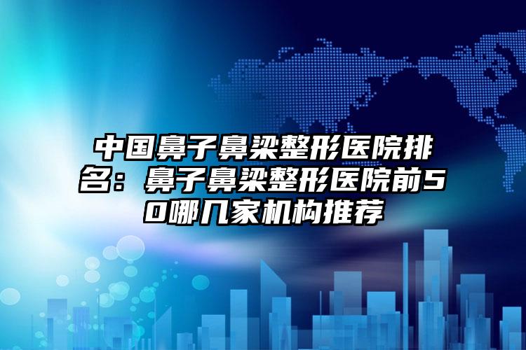 中国鼻子鼻梁整形医院排名：鼻子鼻梁整形医院前50哪几家机构推荐