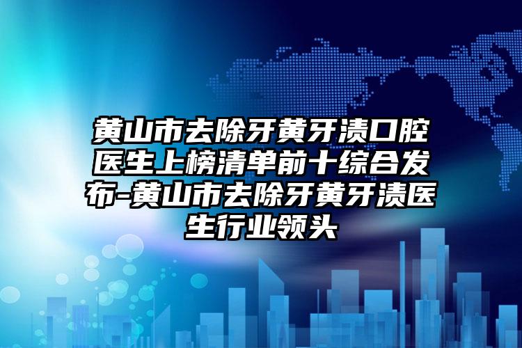 黄山市去除牙黄牙渍口腔医生上榜清单前十综合发布-黄山市去除牙黄牙渍医生行业领头