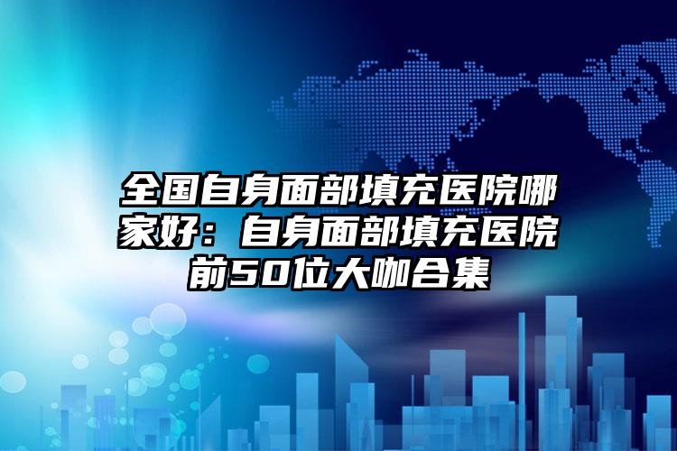 全国自身面部填充医院哪家好：自身面部填充医院前50位大咖合集