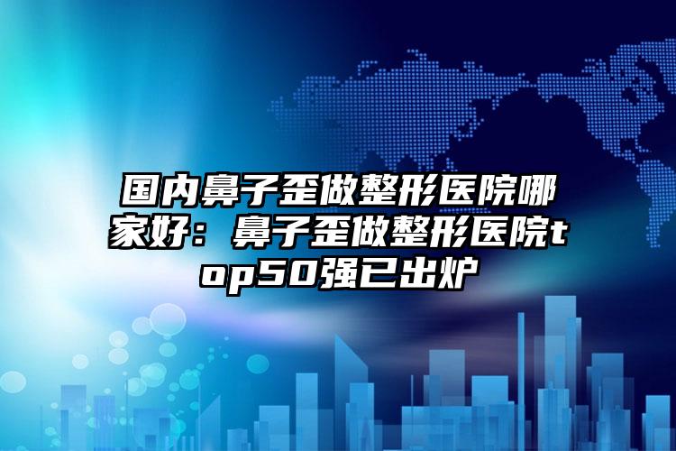 国内鼻子歪做整形医院哪家好：鼻子歪做整形医院top50强已出炉