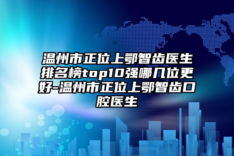 温州市正位上鄂智齿医生排名榜top10强哪几位更好-温州市正位上鄂智齿口腔医生