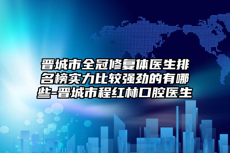 晋城市全冠修复体医生排名榜实力比较强劲的有哪些-晋城市程红林口腔医生