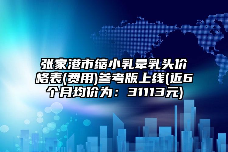 张家港市缩小乳晕乳头价格表(费用)参考版上线(近6个月均价为：31113元)