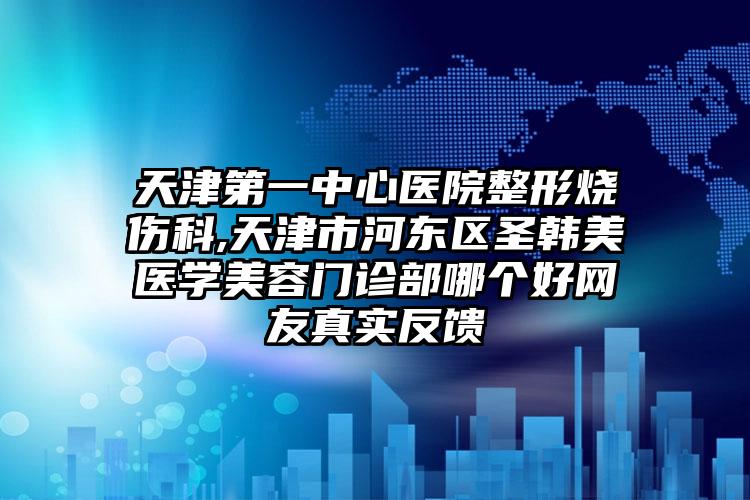 天津第一中心医院整形烧伤科,天津市河东区圣韩美医学美容门诊部哪个好网友真实反馈