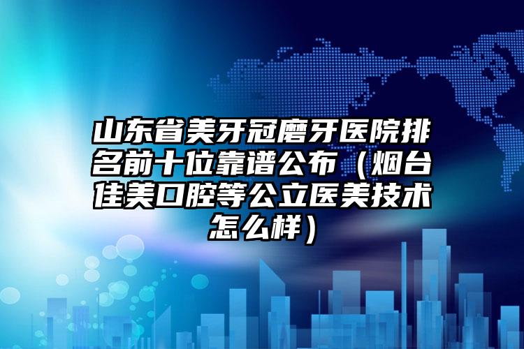 山东省美牙冠磨牙医院排名前十位靠谱公布（烟台佳美口腔等公立医美技术怎么样）