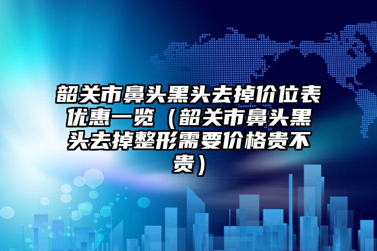 韶关市鼻头黑头去掉价位表优惠一览（韶关市鼻头黑头去掉整形需要价格贵不贵）