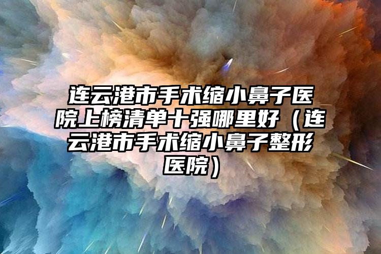 连云港市手术缩小鼻子医院上榜清单十强哪里好（连云港市手术缩小鼻子整形医院）