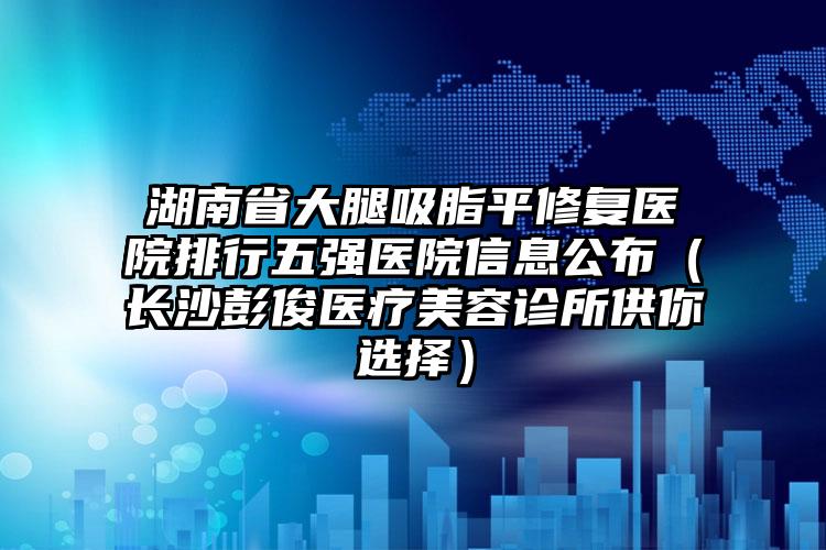 湖南省大腿吸脂平修复医院排行五强医院信息公布（长沙彭俊医疗美容诊所供你选择）