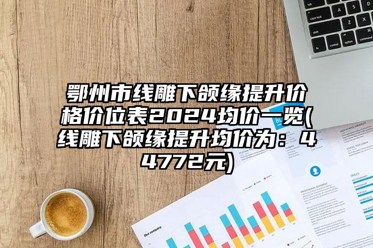 鄂州市线雕下颌缘提升价格价位表2024均价一览(线雕下颌缘提升均价为：44772元)