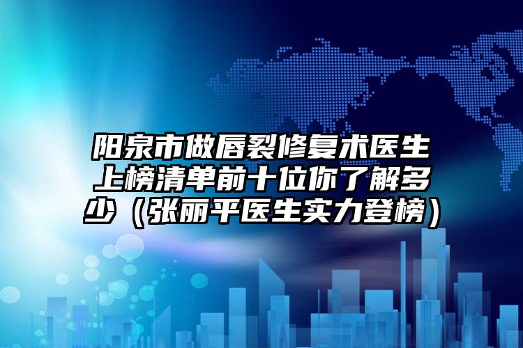 阳泉市做唇裂修复术医生上榜清单前十位你了解多少（张丽平医生实力登榜）